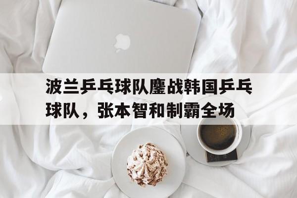 关于波兰乒乓球队鏖战韩国乒乓球队，张本智和制霸全场的信息