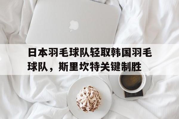 开云体育登录-包含日本羽毛球队轻取韩国羽毛球队，斯里坎特关键制胜的词条